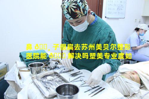 鼻 🌸 子很扁去苏州美贝尔整形医院能 🐞 解决吗塑美专业度如何体现